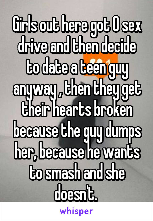 Girls out here got 0 sex drive and then decide to date a teen guy anyway , then they get their hearts broken because the guy dumps her, because he wants to smash and she doesn't. 