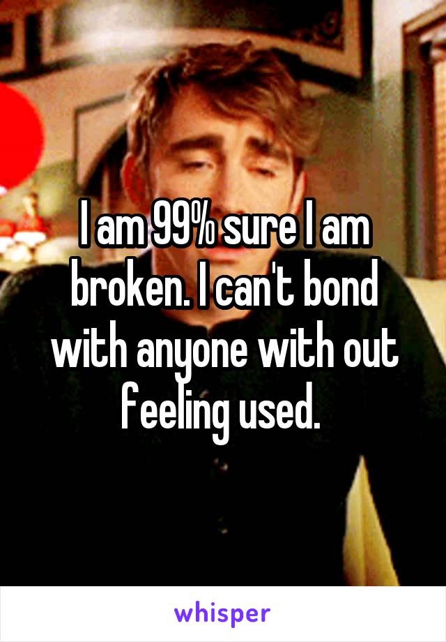 I am 99% sure I am broken. I can't bond with anyone with out feeling used. 