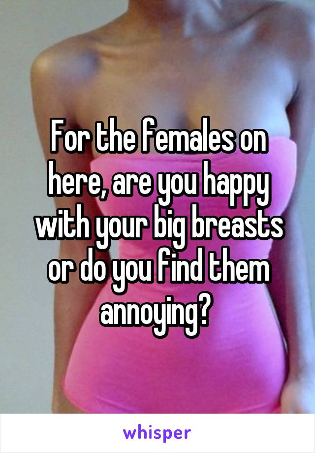 For the females on here, are you happy with your big breasts or do you find them annoying? 
