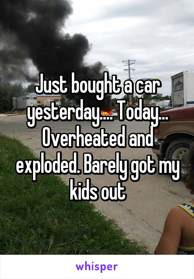 Just bought a car yesterday.... Today... Overheated and exploded. Barely got my kids out