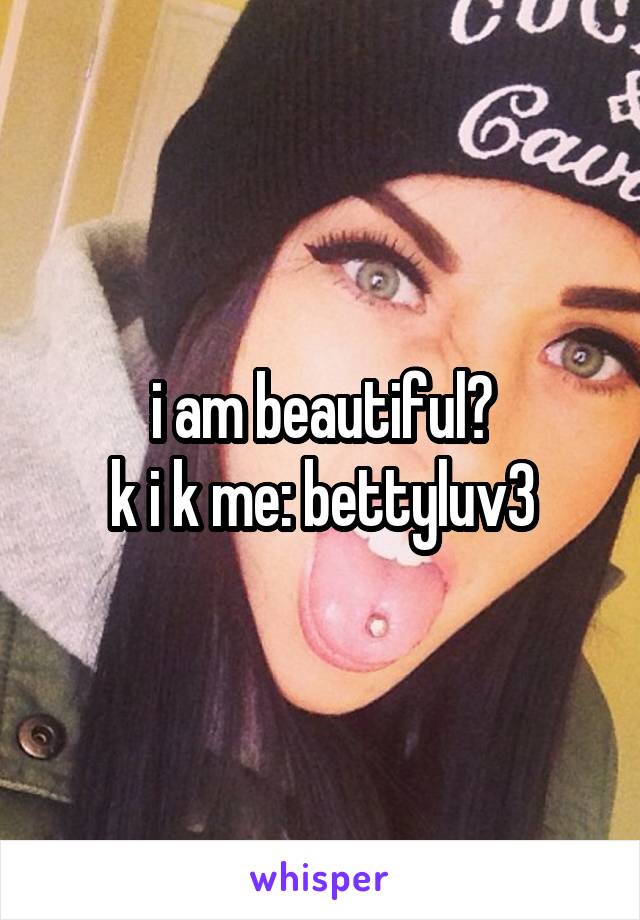 i am beautiful?
k i k me: bettyluv3