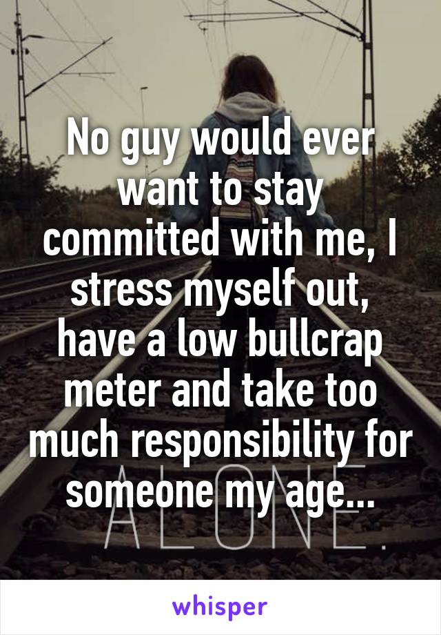 No guy would ever want to stay committed with me, I stress myself out, have a low bullcrap meter and take too much responsibility for someone my age...