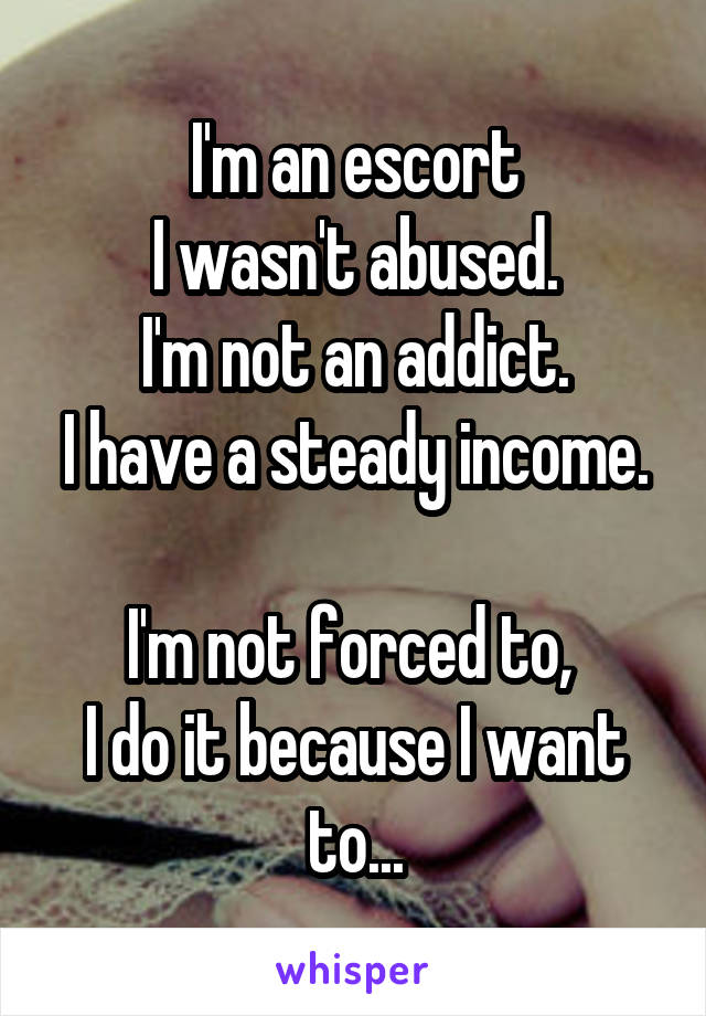 I'm an escort
I wasn't abused.
I'm not an addict.
I have a steady income. 
I'm not forced to, 
I do it because I want to...