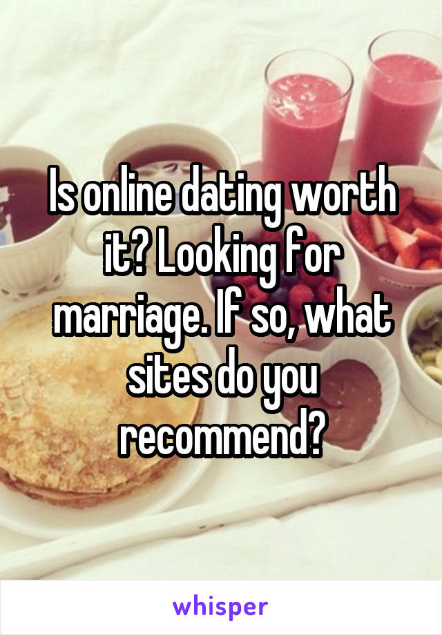 Is online dating worth it? Looking for marriage. If so, what sites do you recommend?