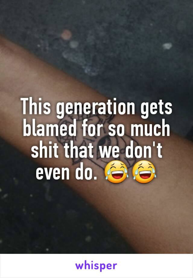 This generation gets blamed for so much shit that we don't even do. 😂😂