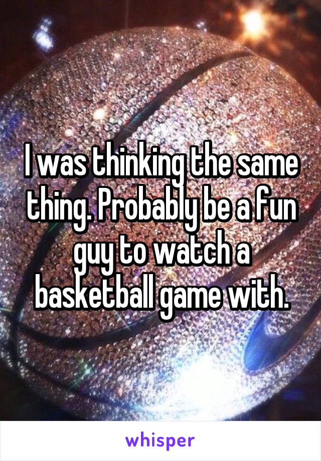 I was thinking the same thing. Probably be a fun guy to watch a basketball game with.