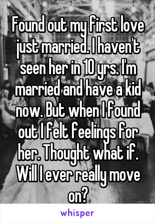Found out my first love just married. I haven't seen her in 10 yrs. I'm married and have a kid now. But when I found out I felt feelings for her. Thought what if. Will I ever really move on?