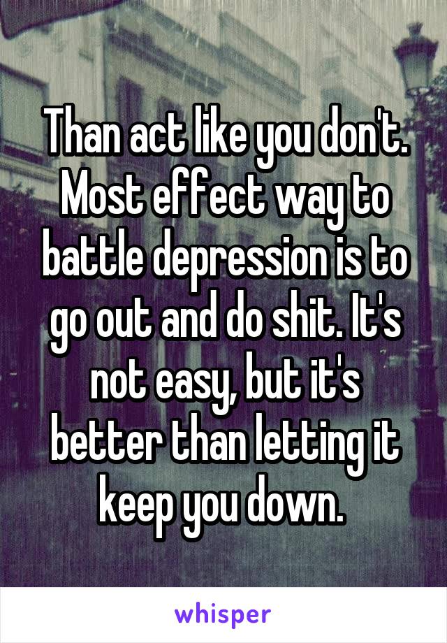 Than act like you don't. Most effect way to battle depression is to go out and do shit. It's not easy, but it's better than letting it keep you down. 