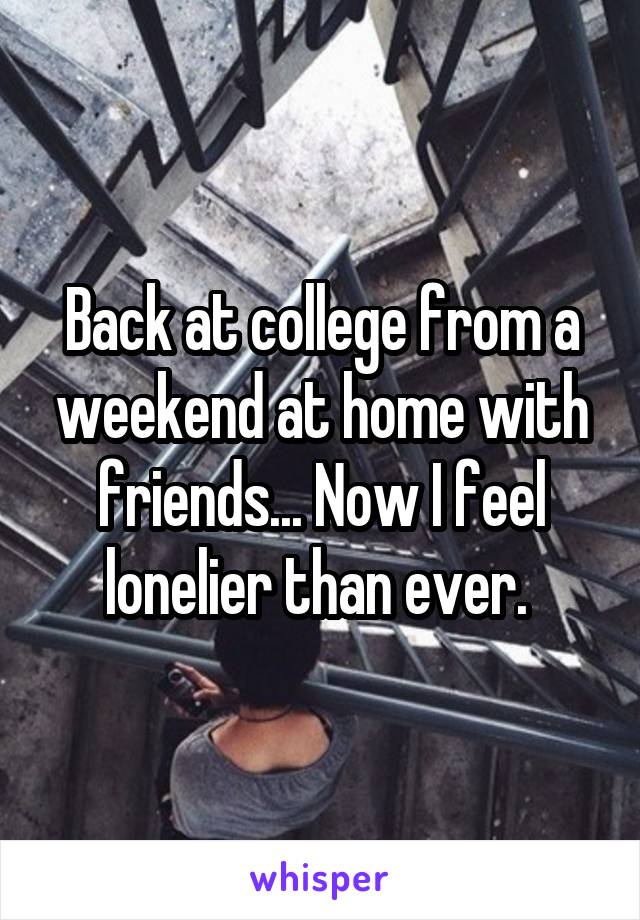 Back at college from a weekend at home with friends... Now I feel lonelier than ever. 