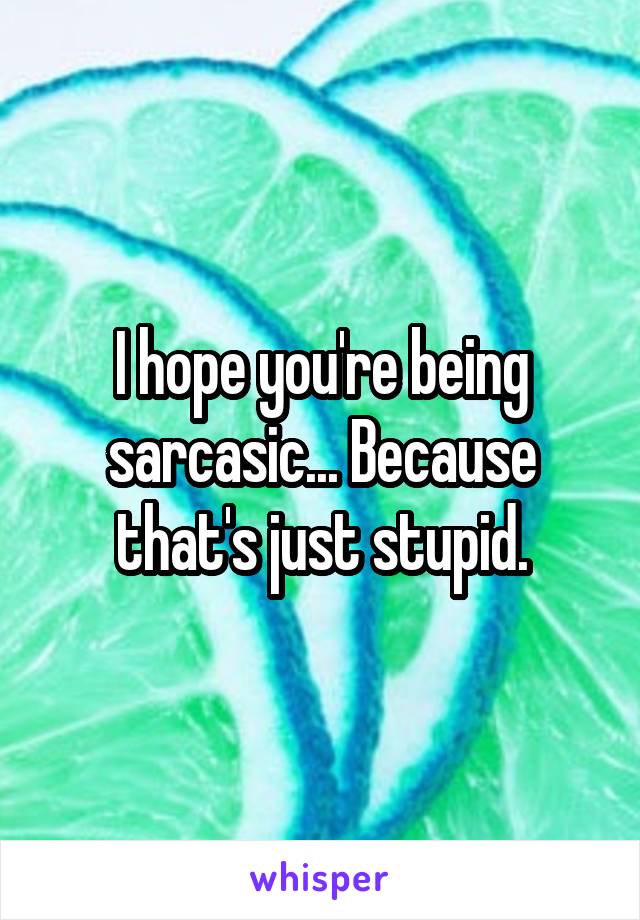 I hope you're being sarcasic... Because that's just stupid.