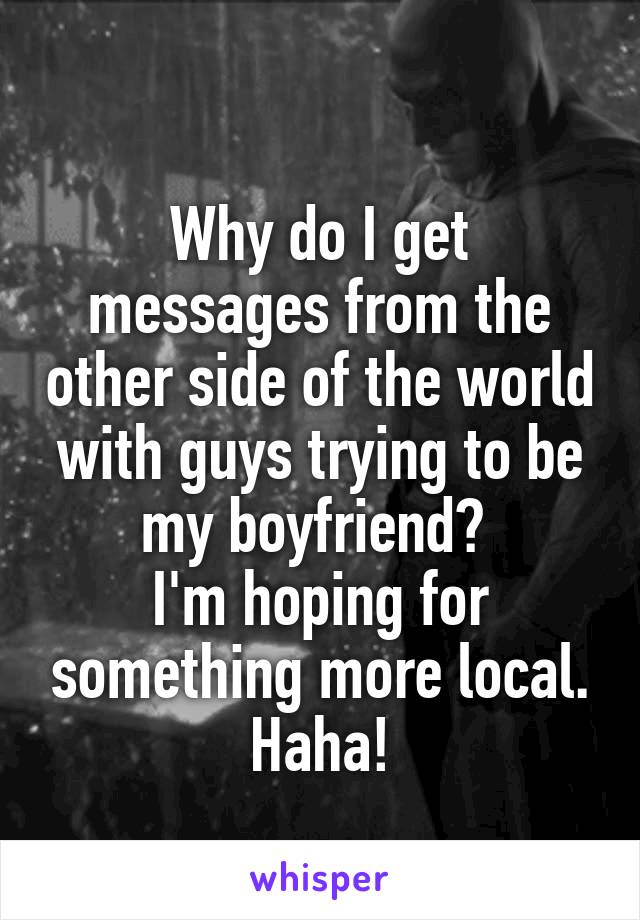 
Why do I get messages from the other side of the world with guys trying to be my boyfriend? 
I'm hoping for something more local. Haha!