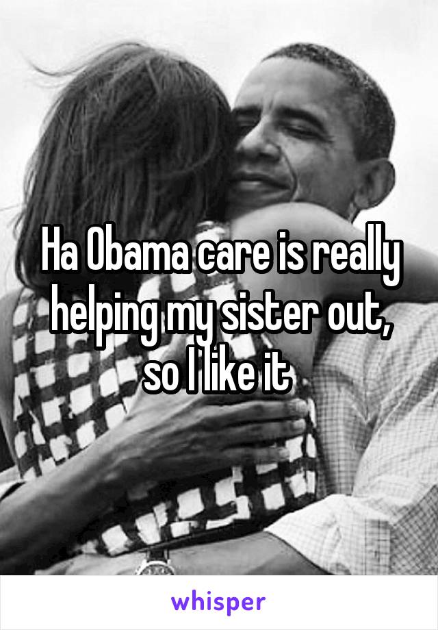 Ha Obama care is really helping my sister out, so I like it 