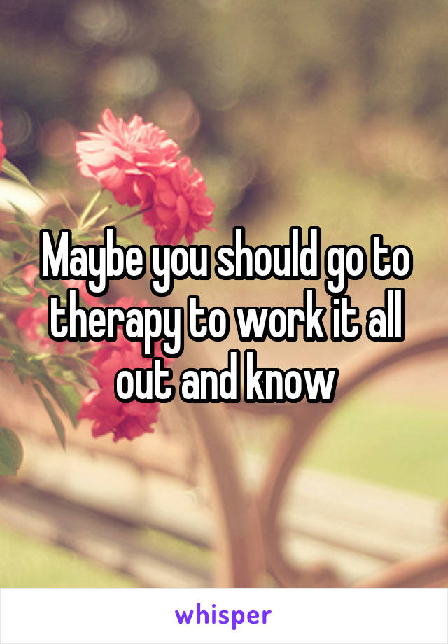 Maybe you should go to therapy to work it all out and know