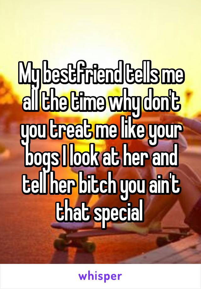My bestfriend tells me all the time why don't you treat me like your bogs I look at her and tell her bitch you ain't that special 
