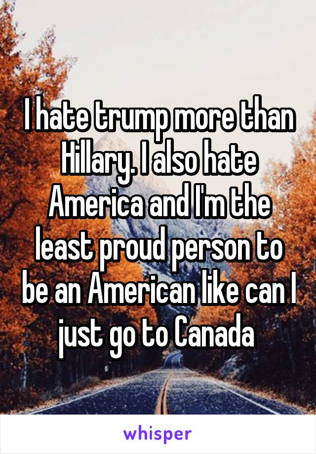 I hate trump more than Hillary. I also hate America and I'm the least proud person to be an American like can I just go to Canada 