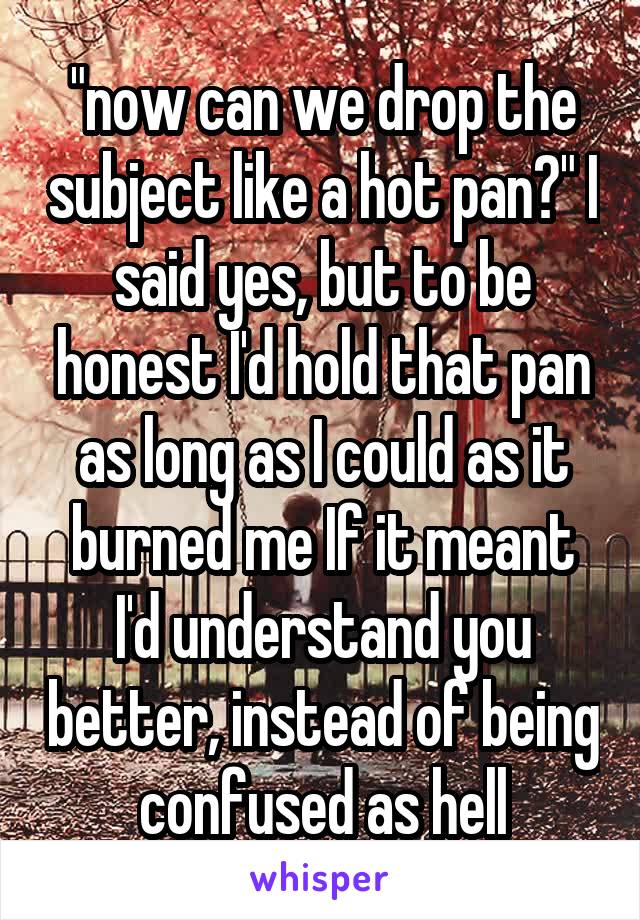 "now can we drop the subject like a hot pan?" I said yes, but to be honest I'd hold that pan as long as I could as it burned me If it meant I'd understand you better, instead of being confused as hell