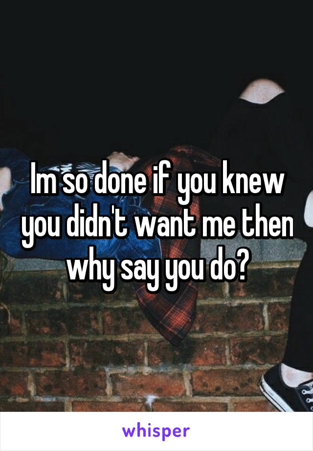 Im so done if you knew you didn't want me then why say you do?