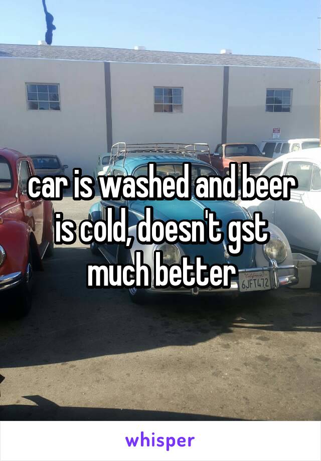 car is washed and beer is cold, doesn't gst much better
