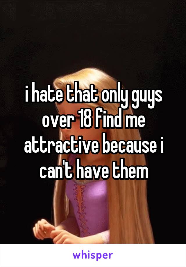 i hate that only guys over 18 find me attractive because i can't have them