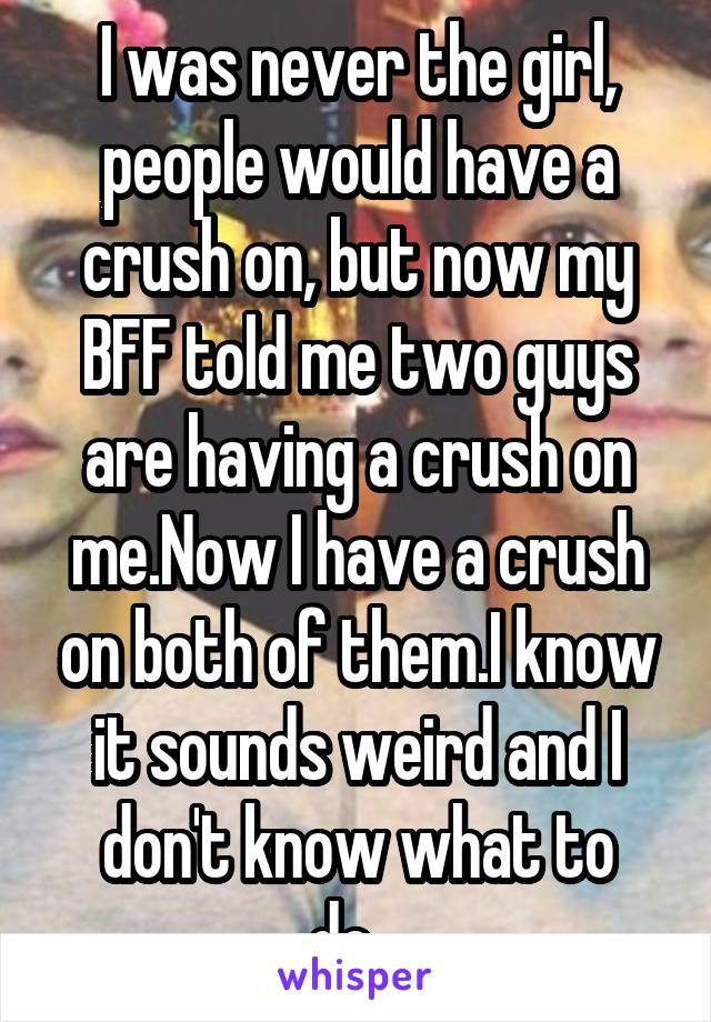 I was never the girl, people would have a crush on, but now my BFF told me two guys are having a crush on me.Now I have a crush on both of them.I know it sounds weird and I don't know what to do...