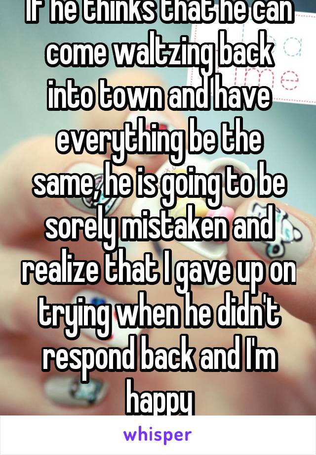 If he thinks that he can come waltzing back into town and have everything be the same, he is going to be sorely mistaken and realize that I gave up on trying when he didn't respond back and I'm happy
