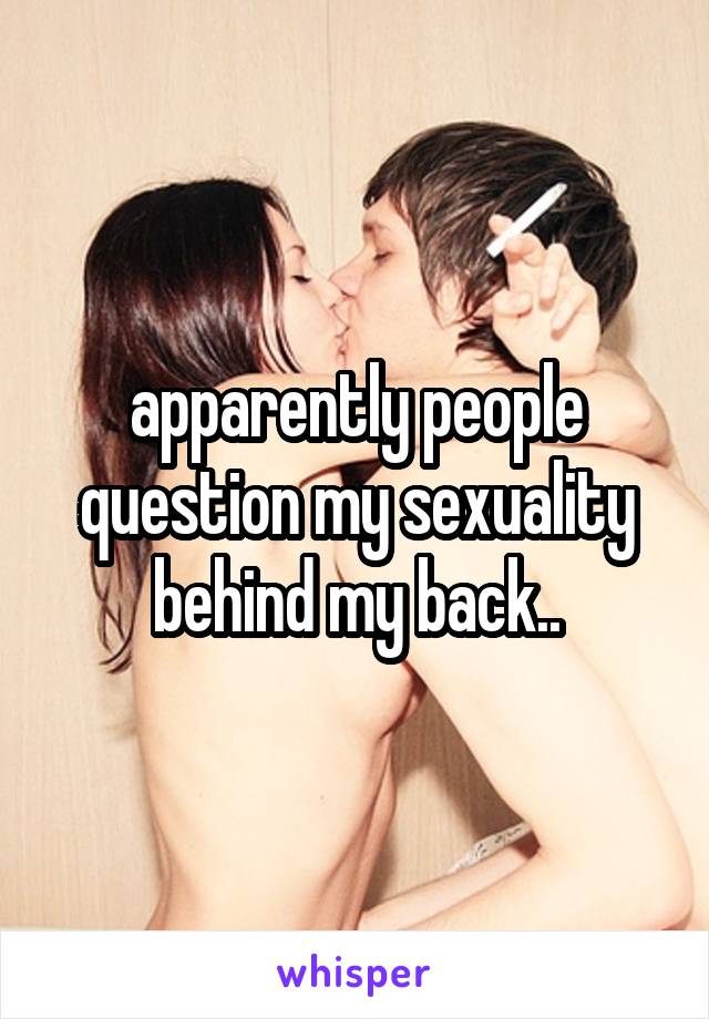 apparently people question my sexuality behind my back..