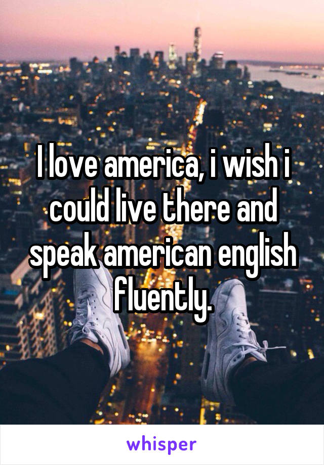 I love america, i wish i could live there and speak american english fluently.