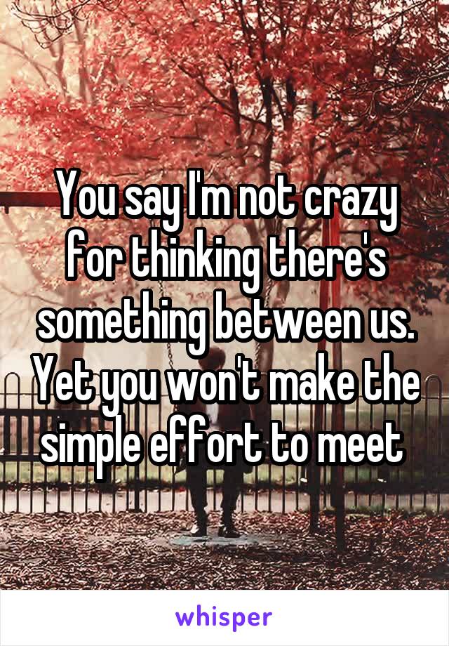 You say I'm not crazy for thinking there's something between us. Yet you won't make the simple effort to meet 
