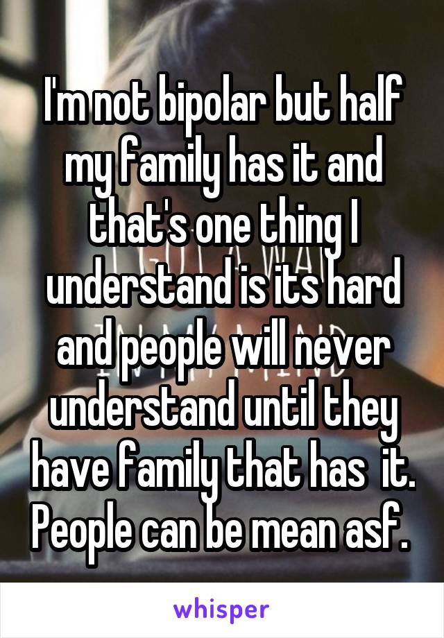 I'm not bipolar but half my family has it and that's one thing I understand is its hard and people will never understand until they have family that has  it. People can be mean asf. 