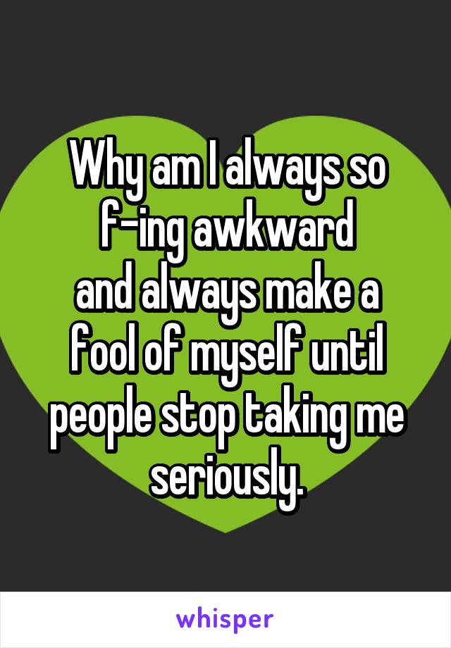Why am I always so
f-ing awkward
and always make a
fool of myself until
people stop taking me seriously.