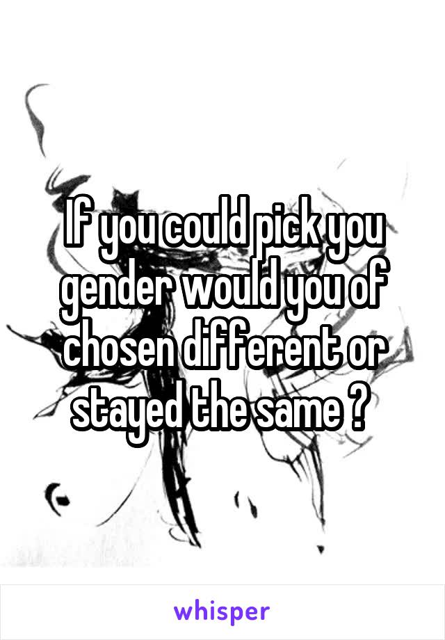 If you could pick you gender would you of chosen different or stayed the same ? 