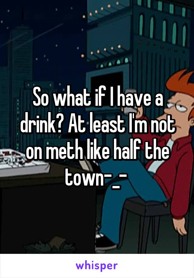 So what if I have a drink? At least I'm not on meth like half the town-_- 