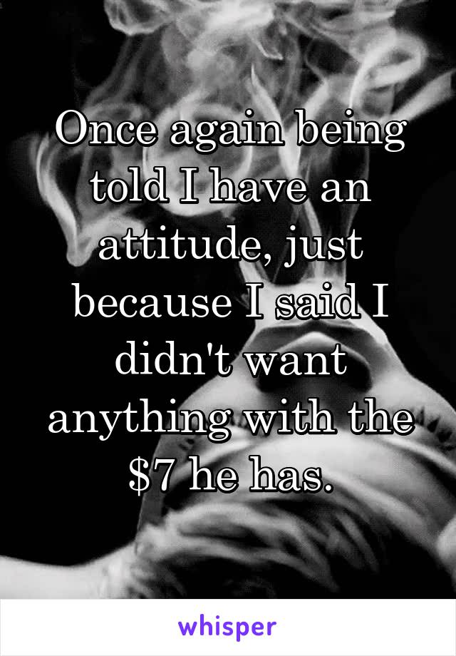 Once again being told I have an attitude, just because I said I didn't want anything with the $7 he has.
