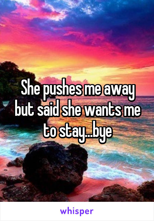 She pushes me away but said she wants me to stay...bye