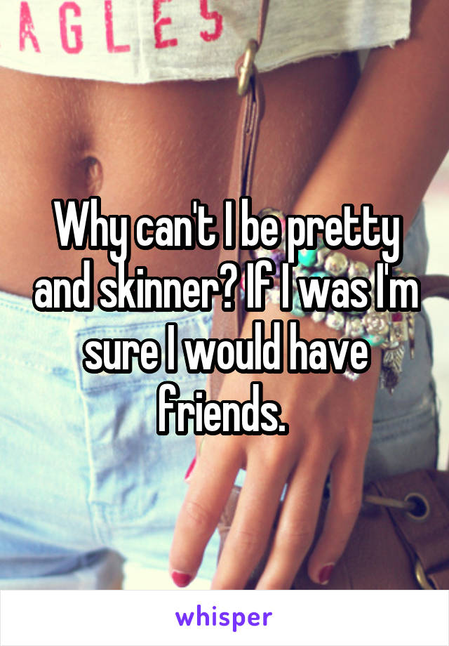 Why can't I be pretty and skinner? If I was I'm sure I would have friends. 