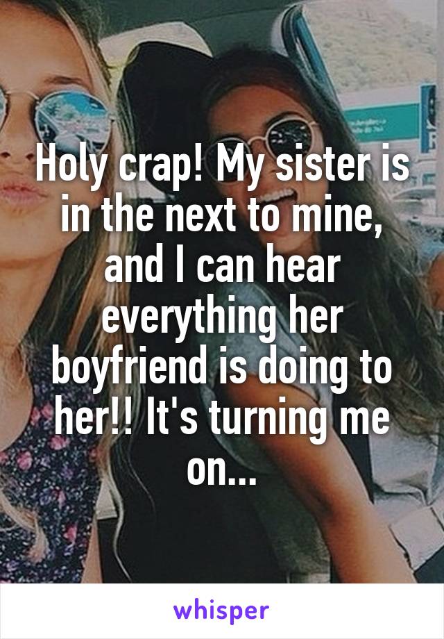 Holy crap! My sister is in the next to mine, and I can hear everything her boyfriend is doing to her!! It's turning me on...