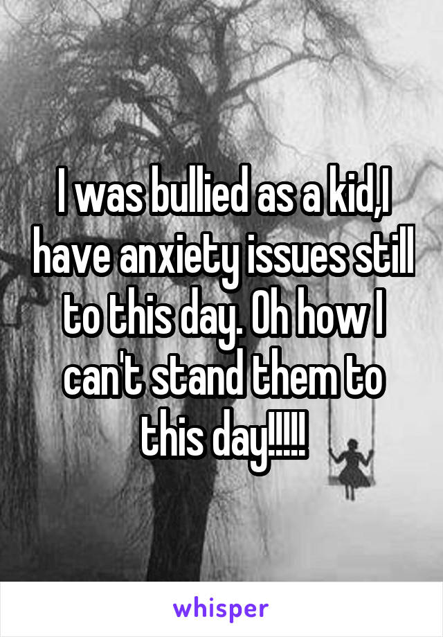 I was bullied as a kid,I have anxiety issues still to this day. Oh how I can't stand them to this day!!!!!