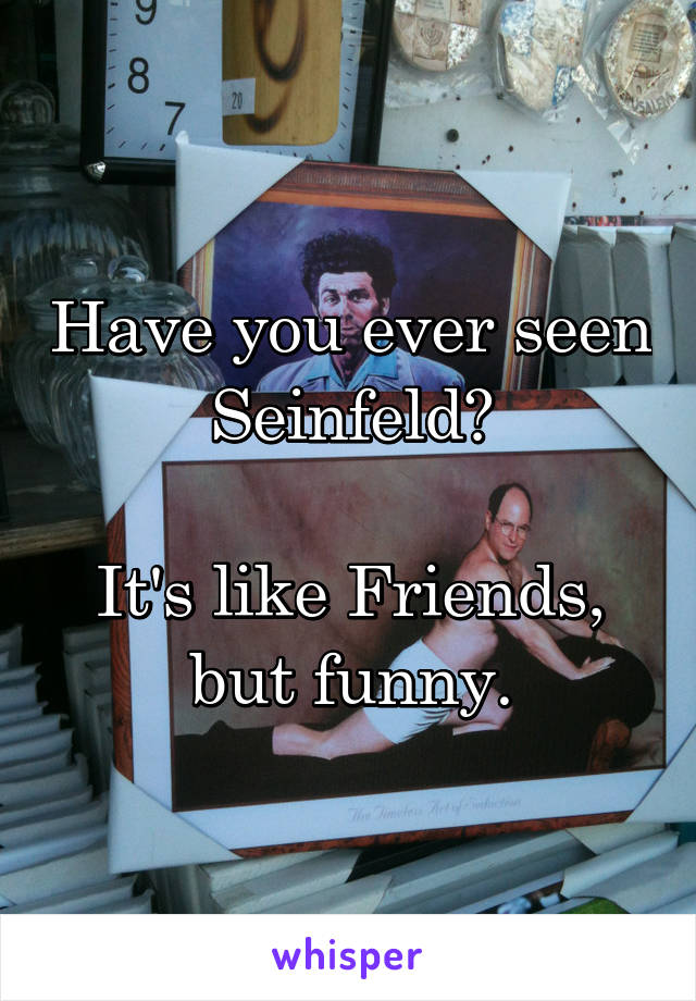 Have you ever seen Seinfeld?

It's like Friends, but funny.