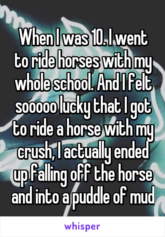 When I was 10. I went to ride horses with my whole school. And I felt sooooo lucky that I got to ride a horse with my crush, I actually ended up falling off the horse and into a puddle of mud