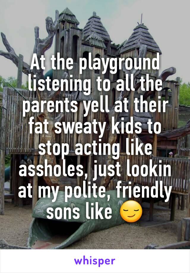 At the playground  listening to all the parents yell at their fat sweaty kids to stop acting like assholes, just lookin at my polite, friendly sons like 😏