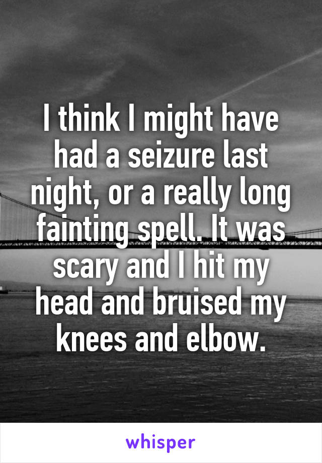I think I might have had a seizure last night, or a really long fainting spell. It was scary and I hit my head and bruised my knees and elbow.