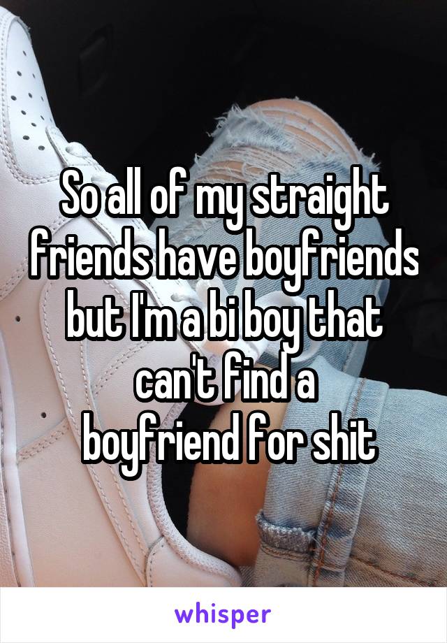 So all of my straight friends have boyfriends but I'm a bi boy that can't find a
 boyfriend for shit