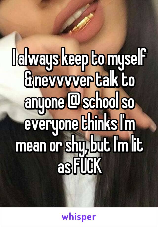 I always keep to myself & nevvvver talk to anyone @ school so everyone thinks I'm mean or shy, but I'm lit as FUCK