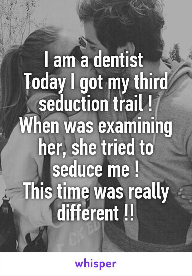 I am a dentist 
Today I got my third seduction trail !
When was examining her, she tried to seduce me !
This time was really different !!