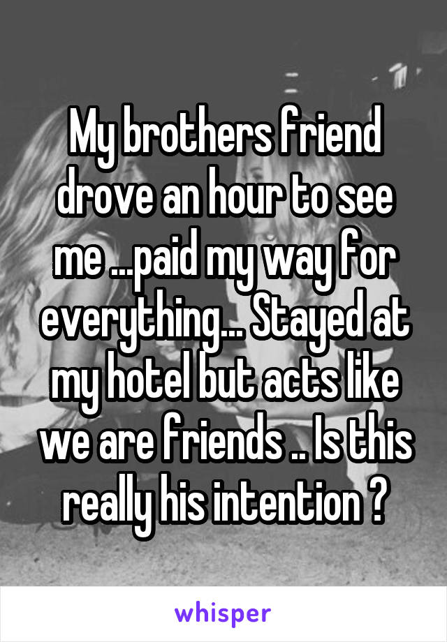 My brothers friend drove an hour to see me ...paid my way for everything... Stayed at my hotel but acts like we are friends .. Is this really his intention ?