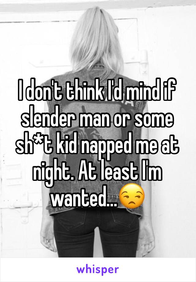 I don't think I'd mind if slender man or some sh*t kid napped me at night. At least I'm wanted...😒