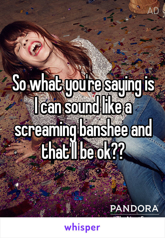 So what you're saying is I can sound like a screaming banshee and that'll be ok??