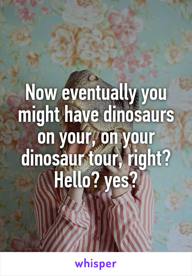 Now eventually you might have dinosaurs on your, on your dinosaur tour, right? Hello? yes?