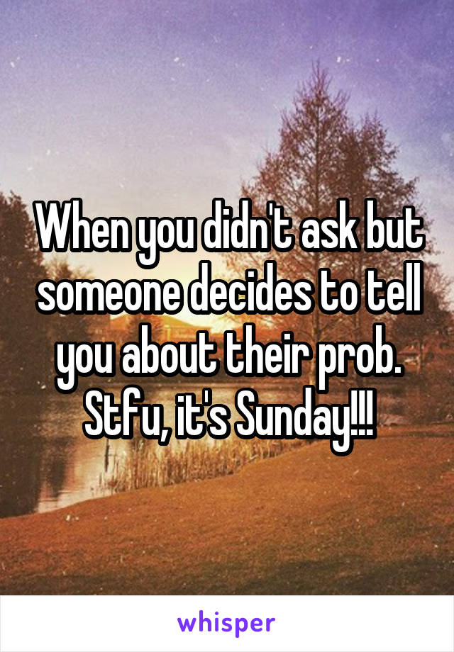 When you didn't ask but someone decides to tell you about their prob. Stfu, it's Sunday!!!