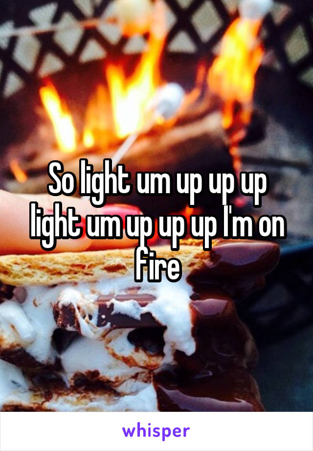 So light um up up up light um up up up I'm on fire